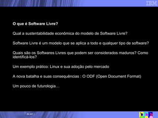 Nossa agenda O que é Software Livre? Qual a sustentabilidade econômica do modelo de Software Livre? Software Livre é um modelo que se aplica a todo e qualquer tipo de software? Quais são os Softwares Livres que podem ser considerados maduros? Como identificá-los? Um exemplo prático: Linux e sua adoção pelo mercado A nova batalha e suas consequências : O ODF (Open Document Format) Um pouco de futurologia… 