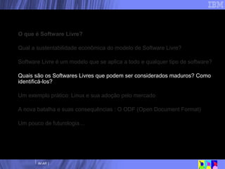 Nossa agenda O que é Software Livre? Qual a sustentabilidade econômica do modelo de Software Livre? Software Livre é um modelo que se aplica a todo e qualquer tipo de software? Quais são os Softwares Livres que podem ser considerados maduros? Como identificá-los? Um exemplo prático: Linux e sua adoção pelo mercado A nova batalha e suas consequências : O ODF (Open Document Format) Um pouco de futurologia… 