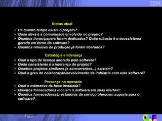 Há quanto tempo existe o projeto? Quão ativa é a comunidade envolvida no projeto? Quantos livros/papers foram dedicados? Quão robusto é o ecossistema gerado em torno do software?  Quantos releases de produção já foram liberados? Qual o tipo de licença adotado pelo software? Quão consistente é a liderança do projeto? Quantos projetos similares (e concorrentes...) existem? Qual o grau de colaboração/envolvimento da indústria com este software? Qual a estimativa da base instalada? Quantos fornecedores incluem o software em suas ofertas? Quantos fornecedores/prestadores de serviço oferecem suporte para o software? Analisando grau de maturidade dos SL/SA Status atual Estratégia e liderança Presença no mercado 