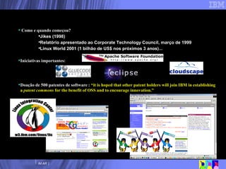 Como e quando começou? Jikes (1998) Relatório apresentado ao Corporate Technology Council, março de 1999 Linux World 2001 (1 bilhão de US$ nos próximos 3 anos)... Iniciativas importantes: Doação de 500 patentes de software :  “it is hoped that other patent holders will join IBM in establishing a  patent commons  for the benefit of OSS and to encourage innovation.” Envolvimento/Comprometimento da IBM com Software Livre 