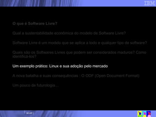 Nossa agenda O que é Software Livre? Qual a sustentabilidade econômica do modelo de Software Livre? Software Livre é um modelo que se aplica a todo e qualquer tipo de software? Quais são os Softwares Livres que podem ser considerados maduros? Como identificá-los? Um exemplo prático: Linux e sua adoção pelo mercado A nova batalha e suas consequências : O ODF (Open Document Format) Um pouco de futurologia… 