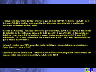 Estudo da Reasoning (2003) mostrou que código TCP/IP no  Linux (v2.4.19) com 0,1 bugs/KLOC é melhor que a média dos sistemas operacionais e similar aos melhores softwares embarcados. Estudo da Coverity (Jul 2005) mostrou que entre Dez/2004 e Jul/2005 a densidade de defeitos do kernel Linux baixou de 0,17 para 0,16 bugs/KLOC.  A densidade de defeitos reduziu em 2,2%, embora o kernel tenha aumentado de 5,76 para 6,03 milhões de LOC, o que representa um aumento de 4,7%. Linux tem menos defeitos que a média da indústria. Netcraft mostra que 90% dos sites mais confiáveis rodam sistemas operacionais Open Source (Linux e BSD) Communications of the ACM : “Open Source Software development should strive for even greater code maintainability”, outubro de 2004 Por que Linux? Qualidade de código 