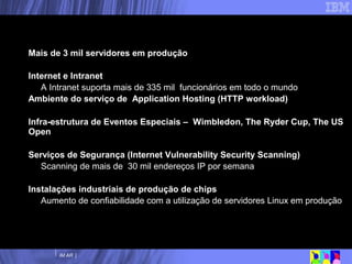 Linux: Transformando a TI interna da IBM Mais de 3 mil servidores em produção  Internet e Intranet A Intranet suporta mais de 335 mil  funcionários em todo o mundo Ambiente do serviço de  Application Hosting (HTTP workload) Infra-estrutura de Eventos Especiais –  Wimbledon, The Ryder Cup, The US Open Serviços de Segurança (Internet Vulnerability Security Scanning) Scanning de mais de  30 mil endereços IP por semana Instalações industriais de produção de chips Aumento de confiabilidade com a utilização de servidores Linux em produção 