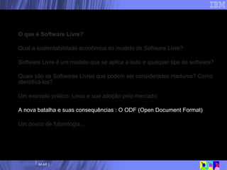 Nossa agenda O que é Software Livre? Qual a sustentabilidade econômica do modelo de Software Livre? Software Livre é um modelo que se aplica a todo e qualquer tipo de software? Quais são os Softwares Livres que podem ser considerados maduros? Como identificá-los? Um exemplo prático: Linux e sua adoção pelo mercado A nova batalha e suas consequências : O ODF (Open Document Format) Um pouco de futurologia… 