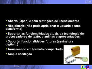 Um Documento de Formato Aberto ideal...   Aberto (Open) e sem restrições de licenciamento Não binário (Não pode aprisionar o usuário a uma plataforma) Suportar as funcionalidades atuais da tecnologia de processadores de texto, planilhas e apresentações Suportar funcionalidades futuras (assinatura digital...) Armazenado em formato compactado Ampla aceitação 