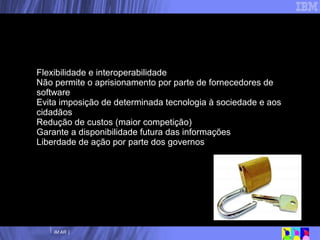 Flexibilidade e interoperabilidade Não permite o aprisionamento por parte de fornecedores de software Evita imposição de determinada tecnologia à sociedade e aos cidadãos Redução de custos (maior competição) Garante a disponibilidade futura das informações Liberdade de ação por parte dos governos Open Document Format –  Benefícios 