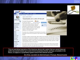 O caso Massachussets... “ It is an overriding imperative of the American democratic system that we cannot have our public documents locked up in some kind of proprietary format, perhaps unreadable in the future, or subject to a proprietary system licence that restricts access.” Eric Kriss, secretário de Administração e Finanças, Massachussets 
