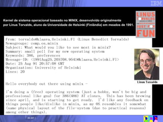 Kernel de sistema operacional baseado no MINIX, desenvolvido originalmente  por Linus Torvalds, aluno da Universidade de Helsinki (Finlândia) em meados de 1991. Era uma vez... 