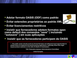Open Document Format –  Recomendações Adotar formato OASIS (ODF) como padrão Evitar extensões proprietárias ao padrão XML Evitar licenciamentos restritivos Insistir que fornecedores adotem formatos open como default dos comandos “save” ( incluindo “autosave” ) em suas aplicações Insistir que os fornecedores participem do OASIS “ ...The public sector should avoid any format that does not safeguard equal opportunities to market actors to implement format-processing applications, especially where this might impose product selection on the side of citizens or businesses... TAC (Telematics between Administrations Committee) União Européia 