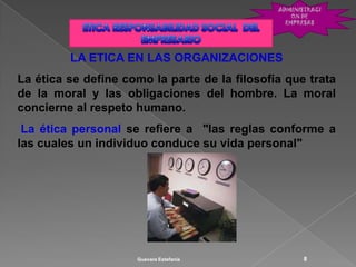 LA ETICA EN LAS ORGANIZACIONES
La ética se define como la parte de la filosofía que trata
de la moral y las obligaciones del hombre. La moral
concierne al respeto humano.
 La ética personal se refiere a "las reglas conforme a
las cuales un individuo conduce su vida personal"




                     Guevara Estefanía              8
 