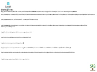 Bibliografía: http://www.libroos.es/libros-de-sociales/economia/gestion/34882-figuera-manuel-ricardo-gerencia-estrategica-para-el-uso-de-transgenicos-pdf.html http://www.google.com.mx/search?hl=es&biw=1024&bih=578&prmd=ivns&tbm=isch&source=univ&sa=X&ei=mebsTZrzJoi4sQPl4-j0DQ&ved=0CBYQsAQ&q=imagenes%20de%20transgenicos http://www.sepiensa.org.mx/contenidos/d_transgenicos/transgenicos.htm http://www.google.com.mx/search?hl=es&biw=1024&bih=578&prmd=ivns&tbm=isch&source=univ&sa=X&ei=ZkoKTujDBoy4sAPchNn9Dg&ved=0CBsQsAQ&q=imagenes%20de%20transgenicos%20grandes http://html.rincondelvago.com/alimentos-transgenicos_6.html http://html.rincondelvago.com/alimentos-transgenicos.html http://alimentostransgenicostt.blogspot.com / http://www.encuentros-multidisciplinares.org/Revistan%C2%BA5/Conclusiones%20Seminario%20Alimentos%20transg%C3%A9nicos%201.pdf http://translate.google.com.mx/#es|en|Especialista%20checando%20las%20plantas%20transg%C3%A9nicas.%0A%0A%0A%0A%0A%0A%0A%0A%0A http://www.portalplanetasedna.com.ar/transgenicos.htm 