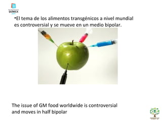 El tema de los alimentos transgénicos a nivel mundial es controversial y se mueve en un medio bipolar. The issue of GM food worldwide is controversial and moves in half bipolar 