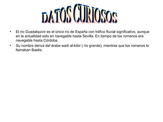 •   El río Guadalquivir es el único río de España con tráfico fluvial significativo, aunque
    en la actualidad solo en navegable hasta Sevilla. En tiempo de los romanos era
    navegable hasta Córdoba.
•   Su nombre deriva del árabe wadi al-kibir ( río grande), mientras que los romanos lo
    llamaban Baetis.
 