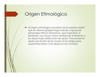 Origen Etimológico
´ El origen etimológico proviene de la palabra MUSA,
que en idioma griegoantiguo aludía ungrupode
personajes míticos femeninos, que inspiraban a
losartistas. Las musas tenían lamisiónde entretener a
los dioses bajo ladirección de Apolo. Precisamente,
Apolo era el jefe de las musas; él las dirigía para
queentretuvieran a los dioses en las comidas.
 