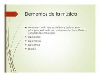 Elementos de la música
´ La manera en la que se definen y aplican estos
principios, varían de una cultura a otra (también hay
variaciones temporales).
´ La melodía
´ La armonía
´ La métrica
´ El ritmo
 