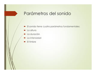 Parámetros del sonido
´ El sonido tiene cuatro parámetros fundamentales:
´ La altura
´ La duración
´ La intensidad
´ El timbre
 