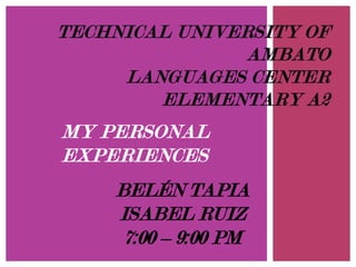 TECHNICAL UNIVERSITY OF
AMBATO
LANGUAGES CENTER
ELEMENTARY A2

MY PERSONAL
EXPERIENCES
BELÉN TAPIA
ISABEL RUIZ
7:00 – 9:00 PM

 