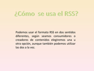 Podemos usar el formato RSS en dos sentidos diferentes, según seamos consumidores o creadores de contenidos elegiremos una u otra opción, aunque también podemos utilizar las dos a la vez. 