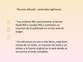 Los archivos RSS comúnmente se llaman feeds RSS o canales RSS y contienen un resumen de lo publicado en el sitio web de origen.  Se estructura en uno o más ítems, cada ítem consta de un título, un resumen de texto y un enlace a la fuente original en la web donde se encuentra el texto completo.  Permite difundir  contenidos ágilmente . 