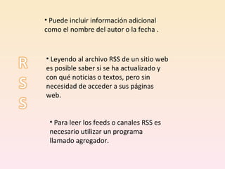 Puede incluir información adicional como el nombre del autor o la fecha . Leyendo al archivo RSS de un sitio web es posible saber si se ha actualizado y con qué noticias o textos, pero sin necesidad de acceder a sus páginas web.  Para leer los feeds o canales RSS es necesario utilizar un programa llamado agregador.  