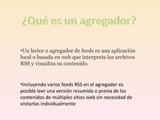 Un lector o agregador de feeds es una aplicación local o basada en web que interpreta los archivos RSS y visualiza su contenido. Incluyendo varios feeds RSS en el agregador es posible leer una versión resumida o previa de los contenidos de múltiples sitios web sin necesidad de visitarlas individualmente  