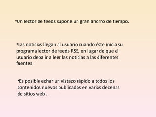 Un lector de feeds supone un gran ahorro de tiempo. Las noticias llegan al usuario cuando éste inicia su programa lector de feeds RSS, en lugar de que el usuario deba ir a leer las noticias a las diferentes fuentes  Es posible echar un vistazo rápido a todos los contenidos nuevos publicados en varias decenas de sitios web . 