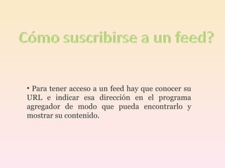 Para tener acceso a un feed hay que conocer su URL e indicar esa dirección en el programa agregador de modo que pueda encontrarlo y mostrar su contenido. 