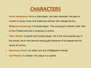 CHARACTERS
•   Derek Armstrong: He is a viola player, the main character. He goes to

    London to study music and meets two women who change his live.

•   Malgosia Armstrong: A trumpet player. This young girl is Derek’s wife. She

    is from Poland and she is studying in London.

•   Tibor Arkadi: A pianist and trumpet player. He is the most popular guy in

    the school. He is very famous among girls because of his appeal and his

    sense of humour.

•   Rosemary Green: An editor and one of Malgosia’s friends.

•   Carl Robins: A violinist who plays in a quartet.
 