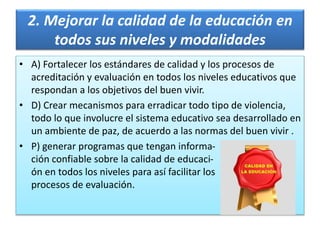 2. Mejorar la calidad de la educación en
todos sus niveles y modalidades
• A) Fortalecer los estándares de calidad y los procesos de
acreditación y evaluación en todos los niveles educativos que
respondan a los objetivos del buen vivir.
• D) Crear mecanismos para erradicar todo tipo de violencia,
todo lo que involucre el sistema educativo sea desarrollado en
un ambiente de paz, de acuerdo a las normas del buen vivir .
• P) generar programas que tengan informa-
ción confiable sobre la calidad de educaci-
ón en todos los niveles para así facilitar los
procesos de evaluación.
 
