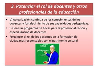 3. Potenciar el rol de docentes y otros
profesionales de la educación
• b) Actualización continua de los conocimientos de los
docentes y fortalecimiento de sus capacidades pedagógicas.
• f) Generar programas de becas para la profesionalización y
especialización de docentes.
• Fortalecer el rol de los docentes en la formación de
ciudadanos responsables con el patrimonio cultural
 