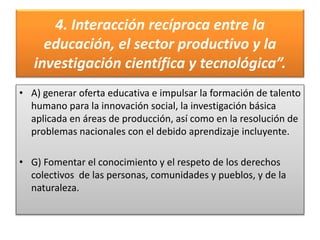 4. Interacción recíproca entre la
educación, el sector productivo y la
investigación científica y tecnológica”.
• A) generar oferta educativa e impulsar la formación de talento
humano para la innovación social, la investigación básica
aplicada en áreas de producción, así como en la resolución de
problemas nacionales con el debido aprendizaje incluyente.
• G) Fomentar el conocimiento y el respeto de los derechos
colectivos de las personas, comunidades y pueblos, y de la
naturaleza.
 