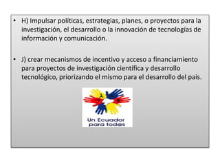 • H) Impulsar políticas, estrategias, planes, o proyectos para la
investigación, el desarrollo o la innovación de tecnologías de
información y comunicación.
• J) crear mecanismos de incentivo y acceso a financiamiento
para proyectos de investigación científica y desarrollo
tecnológico, priorizando el mismo para el desarrollo del país.
 