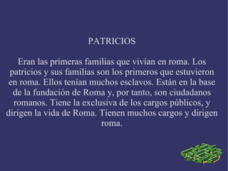 PATRICIOS Eran las primeras familias que vivían en roma. Los patricios y sus familias son los primeros que estuvieron en roma. Ellos tenían muchos esclavos. Están en la base de la fundación de Roma y, por tanto, son ciudadanos romanos. Tiene la exclusiva de los cargos públicos, y dirigen la vida de Roma. Tienen muchos cargos y dirigen roma. 