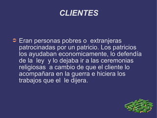 CLIENTES Eran personas pobres o  extranjeras patrocinadas por un patricio. Los patricios los ayudaban economicamente, lo defendía de la  ley  y lo dejaba ir a las ceremonias religiosas  a cambio de que el cliente lo acompañara en la guerra e hiciera los trabajos que el  le dijera. 