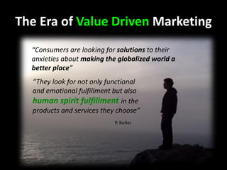 The Era of Value Driven Marketing
“Consumers are looking for solutions to their
anxieties about making the globalized world a
better place”
“They look for not only functional
and emotional fulfillment but also
human spirit fulfillment in the
products and services they choose”
P. Kotler
 