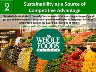 Sustainability as a Source of
Competitive Advantage2
“At Whole Foods Market®, "healthy" means a whole lot more. It goes beyond good
for you, to also encompass the greater good. Whether you're hungry for better, or
simply food-curious, we offer a place for you to shop
where value is inseparable from values”
 