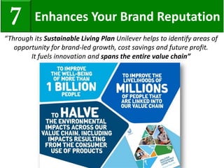 Enhances Your Brand Reputation7
“Through its Sustainable Living Plan Unilever helps to identify areas of
opportunity for brand-led growth, cost savings and future profit.
It fuels innovation and spans the entire value chain”
 