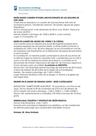BELÉN MUSEO CARMEN THYSSEN-ARCHICOFRADÍA DE LOS DOLORES DE
SAN JUAN
Cada año se reproduce un cuadro de la pinacoteca. Este año se
recreará la pintura “Vendiendo melones” de Sorolla. Figuras de origen
Napolitano.
Fecha: Inauguración: 4 de diciembre de 2013, a las 18:30 h. Hasta el 6
de enero de 2014.
Horario: Martes a domingo de 10:00 a 20:00 h. Lunes cerrado.
Lugar: C/ Compañía, 10.
BELÉN DE LLADRÓ DEL MUSEO DEL VIDRIO Y EL CRISTAL
Una muestra única en España que reúne 80 magníficas piezas de la
empresa española de porcelanas Lladró. La firma Lladró comenzó su
andadura en 1953 y hoy, 60 años después, se ha convertido en una de
las empresas más importantes en la fabricación de piezas de porcelana
a nivel mundial.
En la exhibición, el visitante podrá contemplar la obra de escultores de
la talla de Fulgencio García y Salvador Furió, considerados por la crítica
como unos de los mejores escultores de la época, e incluidos en el
Diccionario de Artistas Valencianos del Siglo XX, de Francisco Agramunt.
Como siempre, para ver el Belén la entrada es GRATUITA.
Fecha: Del 1 de diciembre (primer Domingo de Adviento) de 2013 hasta
el día 2 de febrero de 2014 (Día de la Virgen de la Candelaria)
Horario: De martes a domingo, de 11:00 a 19:00 h.
Lugar: Plazuela Santísimo Cristo de la Sangre, 2. (Frente a la Iglesia de
San Felipe Neri).
BELENES EN EL MUSEO DE SEMANA SANTA “JESÚS CASTELLANOS”
EXPOSICIÓN “HABITÓ ENTRE NOSOTROS”. El nacimiento y la infancia de
Jesús. Fecha: Desde el 29 de noviembre de 2.013 al 2 de febrero de
2.014. Horario: De lunes a domingo, 11:00 a 14:00 h. y 17:00 a 20:00 h.
Precio: 3 €/ pertenecientes a Cofradías: 2 €/ Niños menores de 14 años:
gratis.
MIMMAvidad: FIGURITAS Y MONTAJE DEL BELÉN MUSICAL
Fecha: 8 de Diciembre, a las 11:30 h.
Durante esta actividad se trabajará con plastilina y se irán moldeando
los distintos personajes que compondrán este Belén musical.
Entrada: 5€. Aforo limitado

Alameda Principal, 23

29001

Málaga

TLF_951 926 051

FAX_951 926 493

www.malaga.eu

 