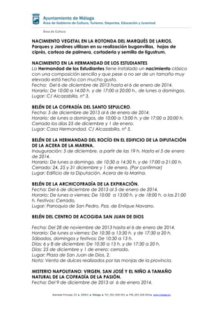 NACIMIENTO VEGETAL EN LA ROTONDA DEL MARQUÉS DE LARIOS.
Parques y Jardines utilizan en su realización buganvillas, hojas de
ciprés, corteza de palmera, cortaderia y semilla de ligustrum.
NACIMIENTO EN LA HERMANDAD DE LOS ESTUDIANTES
La Hermandad de los Estudiantes tiene instalado un nacimiento clásico
con una composición sencilla y que pese a no ser de un tamaño muy
elevado está hecho con mucho gusto.
Fecha: Del 6 de diciembre de 2013 hasta el 6 de enero de 2014.
Horario: De 10:00 a 14:00 h. y de 17:00 a 20:00 h., de lunes a domingos.
Lugar: C/ Alcazabilla, nº 3.
BELÉN DE LA COFRADÍA DEL SANTO SEPULCRO.
Fecha: 5 de diciembre de 2013 al 6 de enero de 2014.
Horario: de lunes a domingos, de 10:00 a 13:00 h. y de 17:00 a 20:00 h.
Cerrado los días 25 de diciembre y 1 de enero.
Lugar: Casa Hermandad. C/ Alcazabilla, nº 5.
BELÉN DE LA HERMANDAD DEL ROCÍO EN EL EDIFICIO DE LA DIPUTACIÓN
DE LA ACERA DE LA MARINA.
Inauguración: 5 de diciembre, a partir de las 19 h. Hasta el 5 de enero
de 2014.
Horario: De lunes a domingo, de 10:30 a 14:30 h. y de 17:00 a 21:00 h.
Cerrado: 24, 25 y 31 diciembre y 1 de enero. (Por confirmar)
Lugar: Edificio de la Diputación. Acera de la Marina.
BELÉN DE LA ARCHICOFRADÍA DE LA EXPIRACIÓN.
Fecha: Del 6 de diciembre de 2013 al 5 de enero de 2014.
Horario: De lunes a viernes: De 10:00 a 13:00 h. y de 18:00 h. a las 21:00
h. Festivos: Cerrado.
Lugar: Parroquia de San Pedro. Pza. de Enrique Navarro.
BELÉN DEL CENTRO DE ACOGIDA SAN JUAN DE DIOS
Fecha: Del 28 de noviembre de 2013 hasta el 6 de enero de 2014.
Horario: De lunes a viernes: De 10:30 a 13:30 h. y de 17:30 a 20 h.
Sábados, domingos y festivos: De 10:30 a 13 h.
Días: 6 y 8 de diciembre: De 10:30 a 13 h. y de 17:30 a 20 h.
Días: 25 de diciembre y 1 de enero: cerrado.
Lugar: Plaza de San Juan de Dios, 2.
Nota: Venta de dulces realizados por las monjas de la provincia.
MISTERIO NAPOLITANO: VIRGEN, SAN JOSÉ Y EL NIÑO A TAMAÑO
NATURAL DE LA COFRADÍA DE LA PASIÓN.
Fecha: Del 9 de diciembre de 2013 al 6 de enero 2014.
Alameda Principal, 23

29001

Málaga

TLF_951 926 051

FAX_951 926 493

www.malaga.eu

 