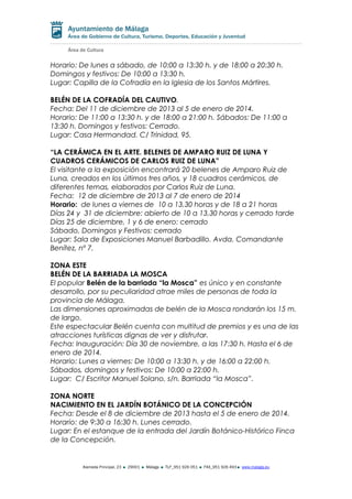 Horario: De lunes a sábado, de 10:00 a 13:30 h. y de 18:00 a 20:30 h.
Domingos y festivos: De 10:00 a 13:30 h.
Lugar: Capilla de la Cofradía en la Iglesia de los Santos Mártires.
BELÉN DE LA COFRADÍA DEL CAUTIVO.
Fecha: Del 11 de diciembre de 2013 al 5 de enero de 2014.
Horario: De 11:00 a 13:30 h. y de 18:00 a 21:00 h. Sábados: De 11:00 a
13:30 h. Domingos y festivos: Cerrado.
Lugar: Casa Hermandad. C/ Trinidad, 95.
“LA CERÁMICA EN EL ARTE. BELENES DE AMPARO RUIZ DE LUNA Y
CUADROS CERÁMICOS DE CARLOS RUIZ DE LUNA”
El visitante a la exposición encontrará 20 belenes de Amparo Ruiz de
Luna, creados en los últimos tres años, y 18 cuadros cerámicos, de
diferentes temas, elaborados por Carlos Ruiz de Luna.
Fecha: 12 de diciembre de 2013 al 7 de enero de 2014
Horario: de lunes a viernes de 10 a 13,30 horas y de 18 a 21 horas
Días 24 y 31 de diciembre: abierto de 10 a 13,30 horas y cerrado tarde
Días 25 de diciembre, 1 y 6 de enero: cerrado
Sábado, Domingos y Festivos: cerrado
Lugar: Sala de Exposiciones Manuel Barbadillo. Avda. Comandante
Benítez, nº 7.
ZONA ESTE
BELÉN DE LA BARRIADA LA MOSCA
El popular Belén de la barriada “la Mosca” es único y en constante
desarrollo, por su peculiaridad atrae miles de personas de toda la
provincia de Málaga.
Las dimensiones aproximadas de belén de la Mosca rondarán los 15 m.
de largo.
Este espectacular Belén cuenta con multitud de premios y es una de las
atracciones turísticas dignas de ver y disfrutar.
Fecha: Inauguración: Día 30 de noviembre, a las 17:30 h. Hasta el 6 de
enero de 2014.
Horario: Lunes a viernes: De 10:00 a 13:30 h. y de 16:00 a 22:00 h.
Sábados, domingos y festivos: De 10:00 a 22:00 h.
Lugar: C/ Escritor Manuel Solano, s/n. Barriada “la Mosca”.
ZONA NORTE
NACIMIENTO EN EL JARDÍN BOTÁNICO DE LA CONCEPCIÓN
Fecha: Desde el 8 de diciembre de 2013 hasta el 5 de enero de 2014.
Horario: de 9:30 a 16:30 h. Lunes cerrado.
Lugar: En el estanque de la entrada del Jardín Botánico-Histórico Finca
de la Concepción.

Alameda Principal, 23

29001

Málaga

TLF_951 926 051

FAX_951 926 493

www.malaga.eu

 
