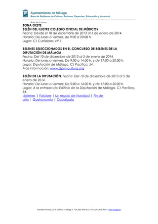 ZONA OESTE
BELÉN DEL ILUSTRE COLEGIO OFICIAL DE MÉDICOS
Fecha: Desde el 10 de diciembre de 2013 al 5 de enero de 2014.
Horario: De lunes a viernes, de 9:00 a 20:00 h.
Lugar: C/ Curtidores, Nº 1.
BELENES SELECCIONADOS EN EL CONCURSO DE BELENES DE LA
DIPUTACIÓN DE MÁLAGA
Fecha: Del 10 de diciembre de 2013 al 5 de enero de 2014.
Horario: De lunes a viernes: De 9:00 a 14:00 h. y de 17:00 a 20:00 h.
Lugar: Diputación de Málaga, C/ Pacífico, 54.
Más información: www.dpm-cultura.org
BELÉN DE LA DIPUTACIÓN. Fecha: Del 10 de diciembre de 2013 al 5 de
enero de 2014.
Horario: De lunes a viernes: De 9:00 a 14:00 h. y de 17:00 a 20:00 h.
Lugar: A la entrada del Edificio de la Diputación de Málaga, C/ Pacífico,
54.
Belenes | Folclore | Un regalo de Navidad | Fin de
año | Gastronomía | Cabalgata

Alameda Principal, 23

29001

Málaga

TLF_951 926 051

FAX_951 926 493

www.malaga.eu

 