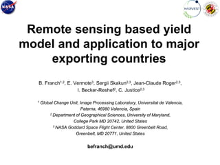 Remote sensing based yield
model and application to major
exporting countries
B. Franch1,2, E. Vermote3, Sergii Skakun2,3, Jean-Claude Roger2,3,
I. Becker-Reshef2, C. Justice2,3
1 Global Change Unit, Image Processing Laboratory, Universitat de Valencia,
Paterna, 46980 Valencia, Spain
2 Department of Geographical Sciences, University of Maryland,
College Park MD 20742, United States
3 NASA Goddard Space Flight Center, 8800 Greenbelt Road,
Greenbelt, MD 20771, United States
befranch@umd.edu
 