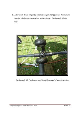Simpai Belenggu U – IKBN Dusun Tua 2017 Muka 10
8. Akhir sekali dawai simpai diperkemas dengan menggunakan Alumunium
Bar dan tukul untuk merapatkan belitan simpai ( Gambarajah 8.0 dan
9.0)
Gambarajah 8.0 Pandangan atas Simpai Belenggu ‘U’ yang telah siap.
 