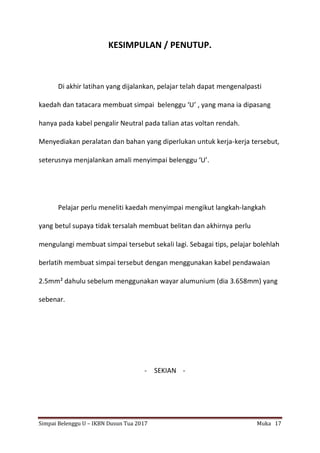 Simpai Belenggu U – IKBN Dusun Tua 2017 Muka 17
KESIMPULAN / PENUTUP.
Di akhir latihan yang dijalankan, pelajar telah dapat mengenalpasti
kaedah dan tatacara membuat simpai belenggu ‘U’ , yang mana ia dipasang
hanya pada kabel pengalir Neutral pada talian atas voltan rendah.
Menyediakan peralatan dan bahan yang diperlukan untuk kerja-kerja tersebut,
seterusnya menjalankan amali menyimpai belenggu ‘U’.
Pelajar perlu meneliti kaedah menyimpai mengikut langkah-langkah
yang betul supaya tidak tersalah membuat belitan dan akhirnya perlu
mengulangi membuat simpai tersebut sekali lagi. Sebagai tips, pelajar bolehlah
berlatih membuat simpai tersebut dengan menggunakan kabel pendawaian
2.5mm² dahulu sebelum menggunakan wayar alumunium (dia 3.658mm) yang
sebenar.
- SEKIAN -
 