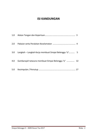 Simpai Belenggu U – IKBN Dusun Tua 2017 Muka 2
ISI KANDUNGAN
1.0 Alatan Tangan dan Keperluan…………………………………………………. 3
2.0 Pakaian serta Peralatan Keselamatan ……………………………………. 4
3.0 Langkah – Langkah Kerja membuat Simpai Belenggu ‘U’……….. 5
4.0 Gambarajah tatacara membuat Simpai Belenggu ‘U’ …………… 12
5.0 Kesimpulan / Penutup ……………………………………………………………. 17
 