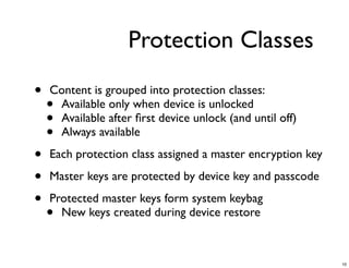 Protection Classes

•   Content is grouped into protection classes:
    •Available only when device is unlocked
    •Available after ﬁrst device unlock (and until off)
    •Always available

•   Each protection class assigned a master encryption key

•   Master keys are protected by device key and passcode

•   Protected master keys form system keybag
    • New keys created during device restore



                                                             10
 