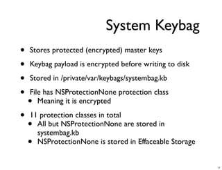 System Keybag
•   Stores protected (encrypted) master keys

•   Keybag payload is encrypted before writing to disk

•   Stored in /private/var/keybags/systembag.kb

•   File has NSProtectionNone protection class
    •  Meaning it is encrypted

•   11 protection classes in total
    • All but NSProtectionNone are stored in
      systembag.kb
    • NSProtectionNone is stored in Effaceable Storage


                                                         11
 