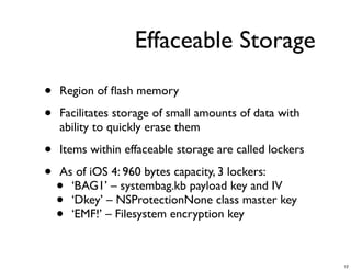 Effaceable Storage

•   Region of ﬂash memory

•   Facilitates storage of small amounts of data with
    ability to quickly erase them

•   Items within effaceable storage are called lockers

•   As of iOS 4: 960 bytes capacity, 3 lockers:
    • ‘BAG1’ – systembag.kb payload key and IV
    • ‘Dkey’ – NSProtectionNone class master key
    • ‘EMF!’ – Filesystem encryption key



                                                         12
 