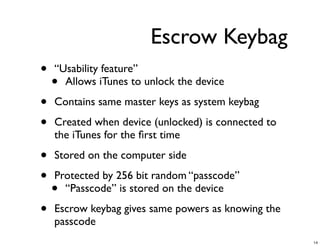 Escrow Keybag
•   “Usability feature”
    • Allows iTunes to unlock the device

•   Contains same master keys as system keybag

•   Created when device (unlocked) is connected to
    the iTunes for the ﬁrst time

•   Stored on the computer side

•   Protected by 256 bit random “passcode”
    • “Passcode” is stored on the device

•   Escrow keybag gives same powers as knowing the
    passcode
                                                     14
 