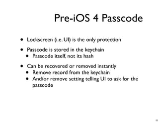 Pre-iOS 4 Passcode
•   Lockscreen (i.e. UI) is the only protection

•   Passcode is stored in the keychain
    • Passcode itself, not its hash

•   Can be recovered or removed instantly
    • Remove record from the keychain
    • And/or remove setting telling UI to ask for the
      passcode




                                                        22
 